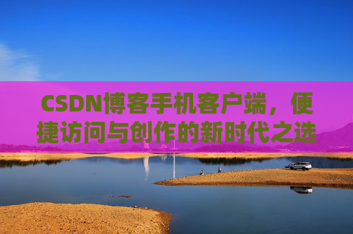 CSDN博客手机客户端，便捷访问与创作的新时代之选